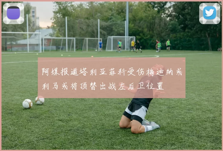 阿媒报道塔利亚菲科受伤梅迪纳或利马或将顶替出战左后卫位置