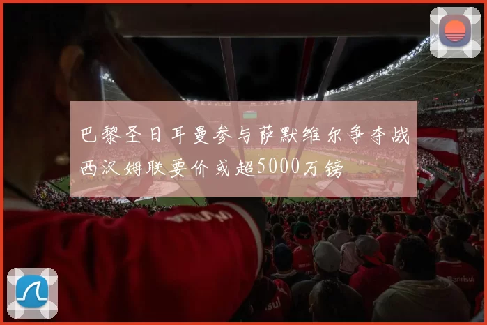 巴黎圣日耳曼参与萨默维尔争夺战西汉姆联要价或超5000万镑