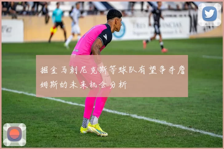掘金马刺尼克斯等球队有望争夺詹姆斯的未来机会分析