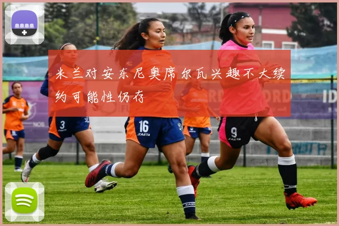 米兰对安东尼奥席尔瓦兴趣不大续约可能性仍存