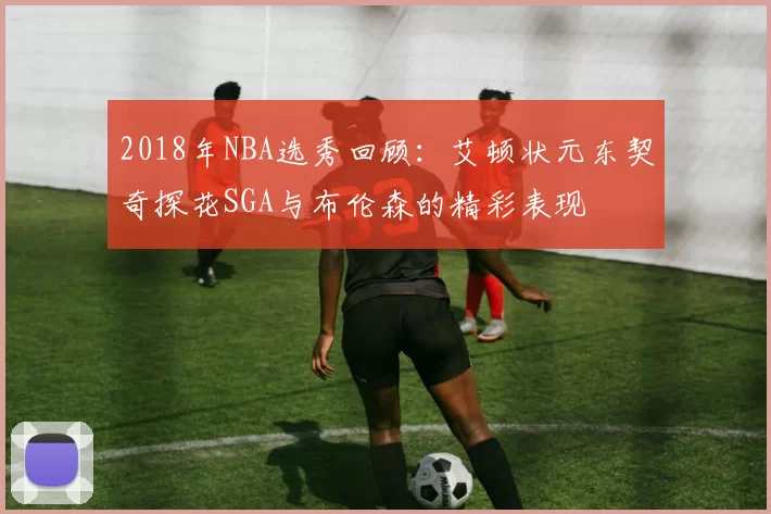 2018年NBA选秀回顾：艾顿状元东契奇探花SGA与布伦森的精彩表现