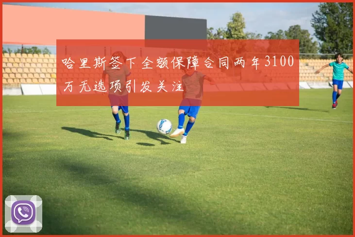 哈里斯签下全额保障合同两年3100万无选项引发关注