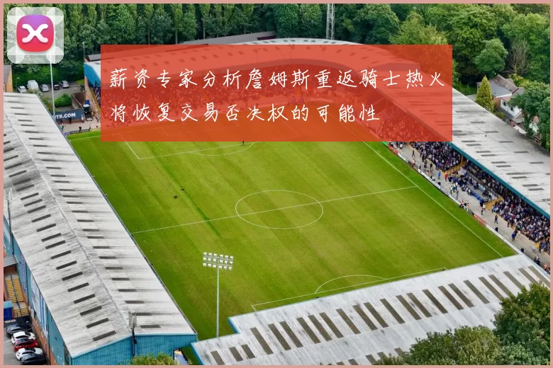薪资专家分析詹姆斯重返骑士热火将恢复交易否决权的可能性