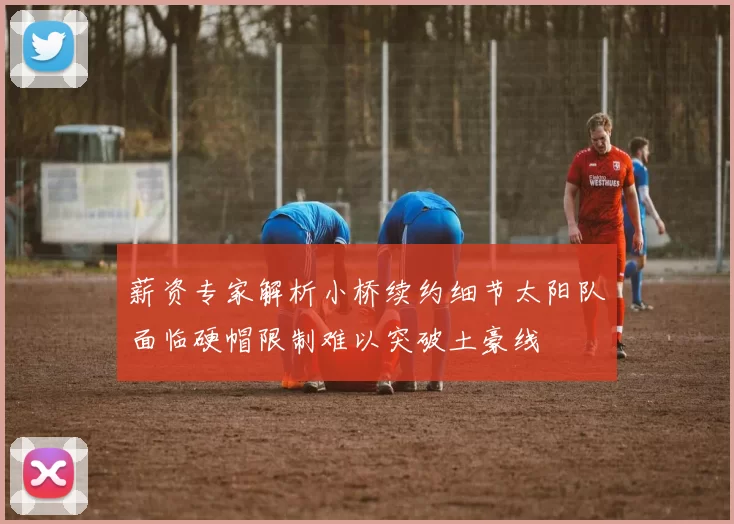 薪资专家解析小桥续约细节太阳队面临硬帽限制难以突破土豪线