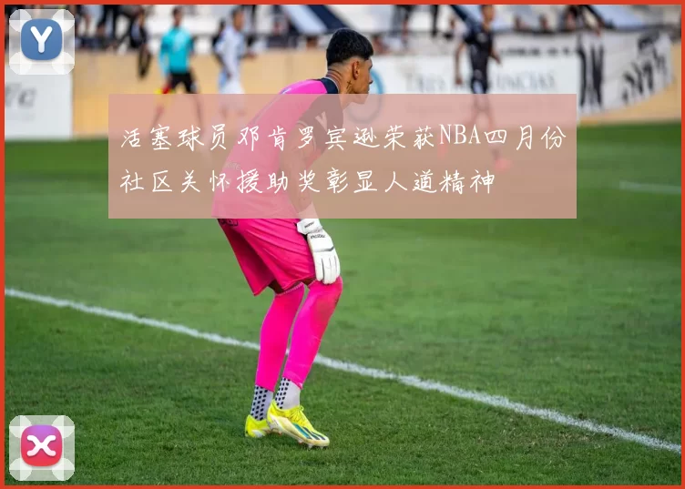 活塞球员邓肯罗宾逊荣获NBA四月份社区关怀援助奖彰显人道精神